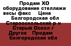  Продам ХО оборудование,стеллажи,весы,факс. › Цена ­ 14 300 - Белгородская обл., Старооскольский р-н, Старый Оскол г. Другое » Продам   . Белгородская обл.